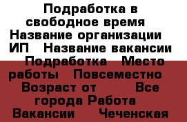 Подработка в свободное время › Название организации ­ ИП › Название вакансии ­ Подработка › Место работы ­ Повсеместно › Возраст от ­ 20 - Все города Работа » Вакансии   . Чеченская респ.